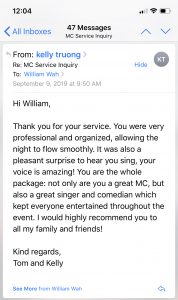 Thank you for your service. You were very professional and organized, allowing the night to flow smoothly. It was also a pleasant surprise to hear you sing, your voice is amazing! You are the whole package: not only are you a great MC, but also a great singer and comedian which kept everyone entertained throughout the event. I would highly recommend you to all my family and friends!