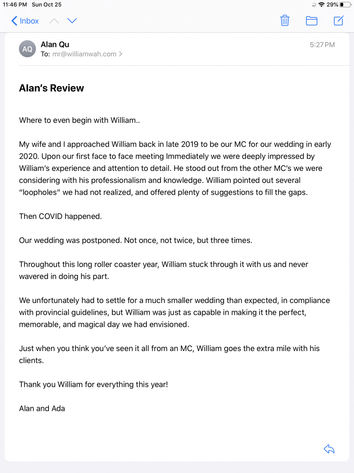 Where to even begin with William...My wife and I approached William back in late 2019 to be our MC for our wedding in early 2020. Upon our first face to face meeting Immediately we were deeply impressed by William’s experience and attention to detail. He stood out from the other MC’s we were considering with his professionalism and knowledge. William pointed out several “loopholes” we had not realized, and offered plenty of suggestions to fill the gaps. Then COVID happened. Our wedding was postponed. Not once, not twice, but three times. Throughout this long roller coaster year, William stuck through it with us and never wavered in doing his part. We unfortunately had to settle for a much smaller wedding than expected, in compliance with provincial guidelines, but William was just as capable in making it the perfect, memorable, and magical day we had envisioned. Just when you think you’ve seen it all from an MC, William goes the extra mile with his clients. Thank you William for everything this year! 