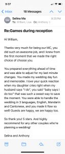 Hi William,  Thanks very much for being our MC, you did such an awesome job, and I knew from the first moment that we made the right choice of choose you.  You prepared everything ahead of time and was able to adjust for my last minute changes. You made my wedding day fun and memorable. I love your quick reaction when my daughter cries right when my husband says "I do", you said "baby says I do too" that was such a sweet way to save the moment. You were able to handle the wedding in 3 languages, English, Mandarin and Cantonese, and you made it flow so well! Guests are happy, we are happy too.  So thank you! 5 stars. And highly recommend for any other couples who’re planning a wedding!  Selina and Anthony 