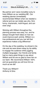 My partner and I were incredibly lucky to have William as our wedding MC. Our wedding planner immediately recommended William when we needed a referral and we can totally see why. He's funny, charismatic, multi-lingual, and can even sing!   Working with William throughout the planning process was easy, fun, and he always brought fresh ideas on how we could improve each activity. William is a true professional and you can tell that experience makes a big difference!   On the day of the wedding, he shined in his role and we were blown away by his ability to engage the audience while juggling multiple languages. Our friends and family had so many great things to say about William and we are so glad to have him on our team. We recommend William 100% and we guarantee you will love him as much as we did!   Thank you William!! Anthony & Gina