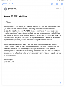 Hi William, Thank you so much for MC-ing our wedding this past Sunday!!! You were wonderful and you exceeded all of our expectations! The family and friends loved your bubbly personality and of course your AMAZING singing performance! I'll never forget it and now I have a video of my own to look back at! I can see the passion you have in this job and your singing - keep doing what you're doing! You are great at your job and you know very well how to gauge the atmosphere and hype up the crowd. I would not recommend anyone else but you if anyone asks me for a Wedding MC recommendation!  Thank you for being so easy to work with and being so accommodating of our last minute changes. I knew you were the right person for the job after the initial video call we had in December. You helped us plan the night and it wouldn't have gone as smoothly as it did without you! We've already had some friends ask about you and your services and we will definitely give our wholehearted recommendation! I hope to see you at future weddings!  Thanks again! Jessica & Alvin